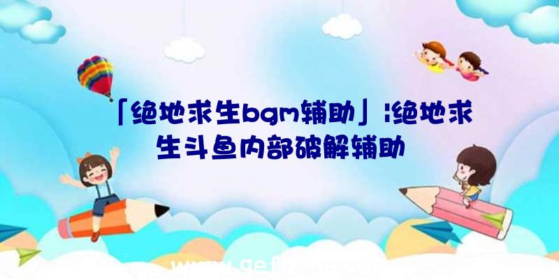 「绝地求生bgm辅助」|绝地求生斗鱼内部破解辅助